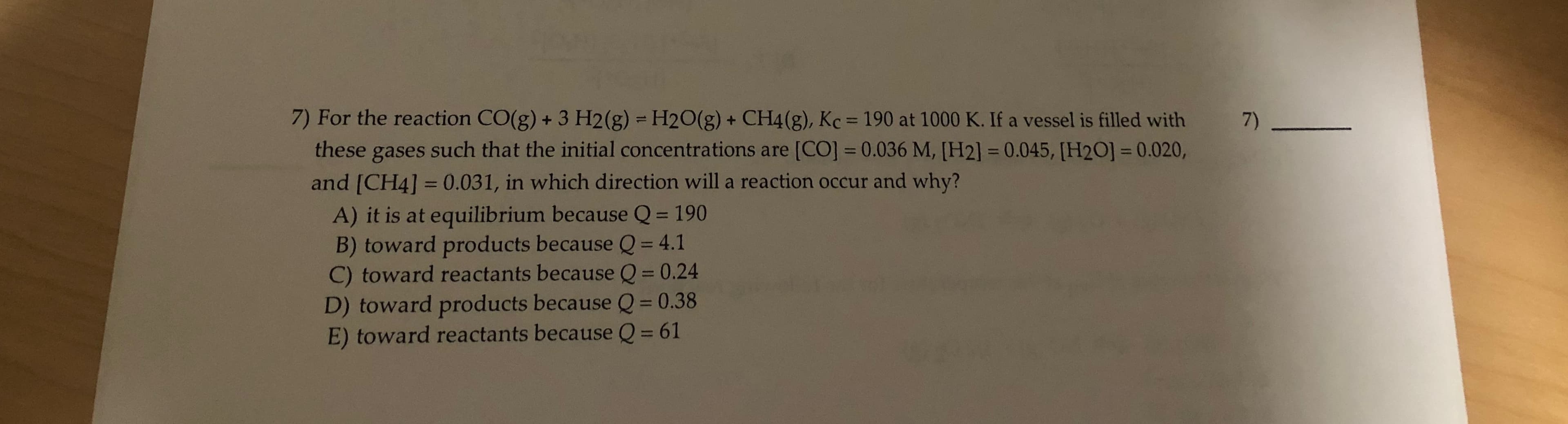 7) For the reaction CO(g) + 3 H2(g) = H2O(g) + CH4(g), Kc = 190 at 1000 K. If a vessel is filled with
these gases such that the initial concentrations are [CO] = 0.036 M, [H2] = 0.045, [H2O] = 0.020,
7)
%3D
%3D
%3D
and [CH4] = 0.031, in which direction will a reaction occur and why?
A) it is at equilibrium because Q = 190
B) toward products because Q = 4.1
C) toward reactants because Q = 0.24
D) toward products because Q = 0.38
%3D
%3D
%3D
%3D
E) toward reactants because Q = 61
%3D
