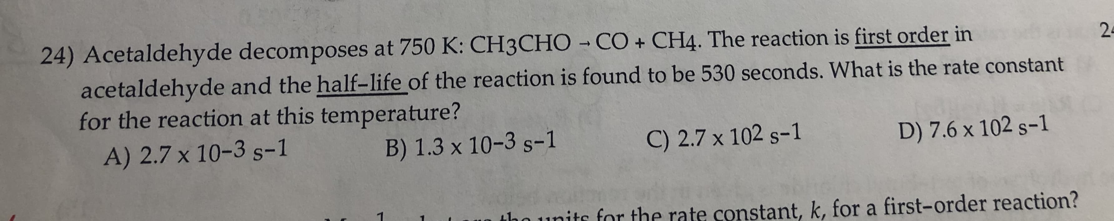 24) Acetaldehyde decomposes at 750 K: CH3CHO - CO + CH4. The reaction is first order in
acetaldehyde and the half-life of the reaction is found to be 530 seconds. What is the rate constant
for the reaction at this temperature?
24
A) 2.7 x 10-3 s-1
B) 1.3 x 10-3 s-1
C) 2.7 x 102 s-1
D) 7.6 x 102 s-1
hounits for the rate constant, k, for a first-order reaction?

