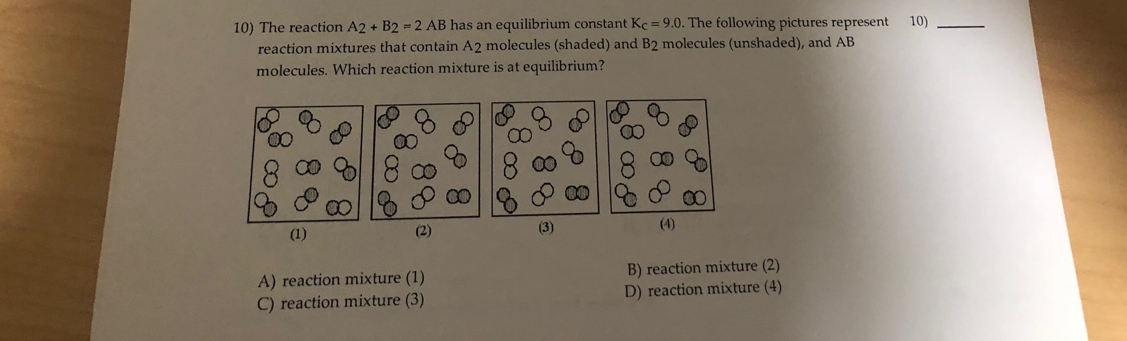 10) The reaction A2 + B2 = 2 AB has an equilibrium constant Kc = 9.0. The following pictures represent
%3D
10)
reaction mixtures that contain A2 molecules (shaded) and B2 molecules (unshaded), and AB
molecules. Which reaction mixture is at equilibrium?
8.
00
(1)
(2)
(3)
(4)
A) reaction mixture (1)
C) reaction mixture (3)
B) reaction mixture (2)
D) reaction mixture (4)
