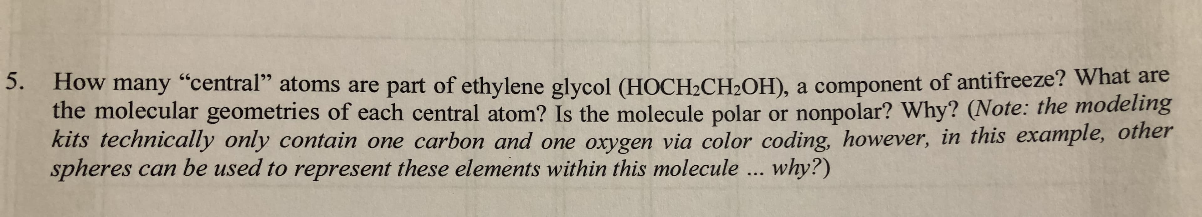 5. How many "central" atoms are part of ethylene glycol (HOCH2CH2OH), a component of antifreeze? What are
the molecular geometries of each central atom? Is the molecule polar or nonpolar? Why? (Note: the modeling
kits technically only contain one carbon and one oxygen via color coding, however, in this example, oiner
spheres can be used to represent these elements within this molecule... why?)
