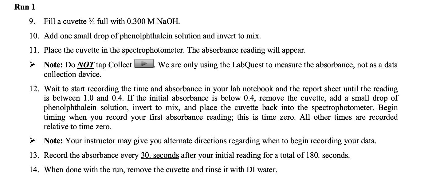 Run 1
9.
Fill a cuvette ¾ full with 0.300 M NaOH.
10. Add one small drop of phenolphthalein solution and invert to mix.
11. Place the cuvette in the spectrophotometer. The absorbance reading will
appear.
Note: Do NOT tap Collect
collection device.
We are only using the LabQuest to measure the absorbance, not as a data
12. Wait to start recording the time and absorbance in your lab notebook and the report sheet until the reading
is between 1.0 and 0.4. If the initial absorbance is below 0.4, remove the cuvette, add a small drop of
phenolphthalein solution, invert to mix, and place the cuvette back into the spectrophotometer. Begin
timing when you record your first absorbance reading; this is time zero. All other times are recorded
relative to time zero.
Note: Your instructor may give you alternate directions regarding when to begin recording your data.
13. Record the absorbance every 30. seconds after your initial reading for a total of 180. seconds.
14. When done with the run, remove the cuvette and rinse it with DI water.
