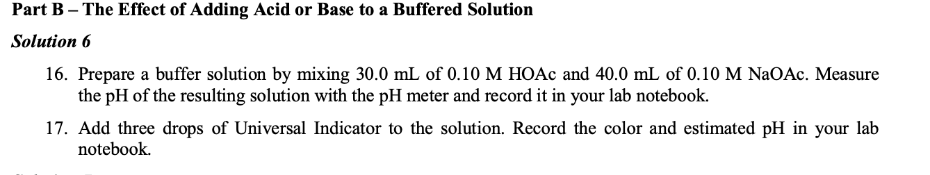 Part B – The Effect of Adding Acid or Base to a Buffered Solution
Solution 6
16. Prepare a buffer solution by mixing 30.0 mL of 0.10 M HOẶC and 40.0 mL of 0.10 M NaOAc. Measure
the pH of the resulting solution with the pH meter and record it in
lab notebook.
your
17. Add three drops of Universal Indicator to the solution. Record the color and estimated pH in your lab
notebook.
