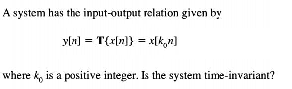 A system has the input-output relation given by
y[n]
= T{x[n]} = x[kon]
where k, is a positive integer. Is the system time-invariant?
