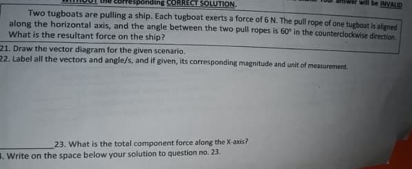 will be INVALID
sponding CORRECT SOLUTION.
Two tugboats are pulling a ship. Each tugboat exerts a force of 6 N. The pull rope of one tugboat is aliened
along the horizontal axis, and the angle between the two pull ropes is 60° in the counterclockwise direction.
What is the resultant force on the ship?
21. Draw the vector diagram for the given scenario.
22. Label all the vectors and angle/s, and if given, its corresponding magnitude and unit of measurement.
23. What is the total component force alang the X-axis?
1. Write on the space below your solution to question no. 23.
