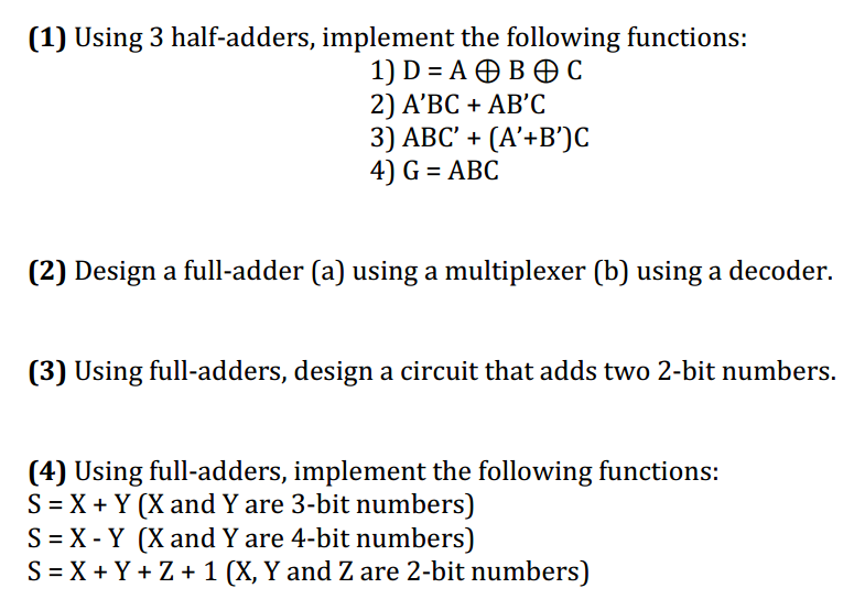 (1) Using 3 half-adders, implement the following functions:
1) D %3DA@B®с
2) A'ВС + АB'С
3) ABC' + (A'+B')C
4) G = ABC
(2) Design a full-adder (a) using a multiplexer (b) using a decoder.
(3) Using full-adders, design a circuit that adds two 2-bit numbers.
(4) Using full-adders, implement the following functions:
S = X + Y (X and Y are 3-bit numbers)
S = X - Y (X and Y are 4-bit numbers)
S = X + Y + Z + 1 (X, Y and Z are 2-bit numbers)
