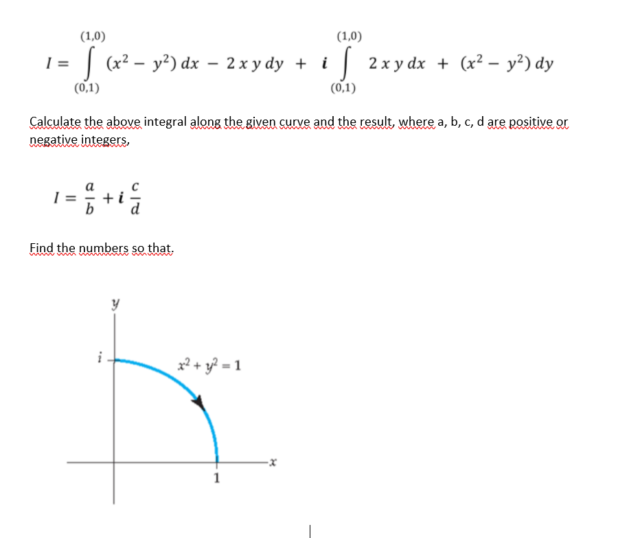 (1,0)
(1,0)
I =
| (x — у?) dx — 2хуdy +
| 2x y dx + (x² – y²) dy
i
(0,1)
(0,1)
Calculate the above integral along the given curve and the result, where a, b, c, d are positive or
www
negative integers,
а
=
Find the numbers so that.
2 + y? = 1
1
