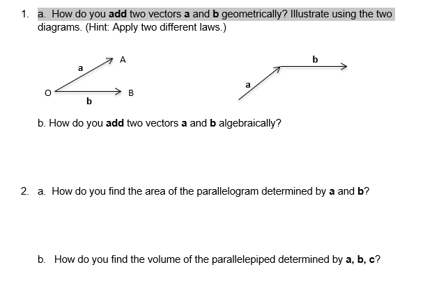 1. a. How do you add two vectors a and b geometrically? Illustrate using the two
diagrams. (Hint: Apply two different laws.)
A
a
a
B
b
b. How do you add two vectors a and b algebraically?
2. a. How do you find the area of the parallelogram determined by a and b?
b. How do you find the volume of the parallelepiped determined by a, b, c?
