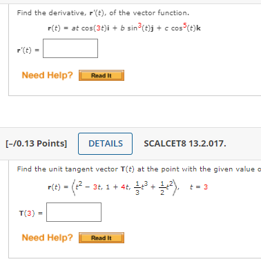 Find the derivative, r'(t), of the vector function.
r(t) = at cos(3t)i + b sin (t)j + c cos (t)k
r'(t) =
Need Help?
Read It
[-/0.13 Points]
DETAILS
SCALCET8 13.2.017.
Find the unit tangent vector T(t) at the point with the given value o
- (2
r(t) = (t- 3t, 1 + 4t,
t = 3
T(3) =
Need Help?
Read It
