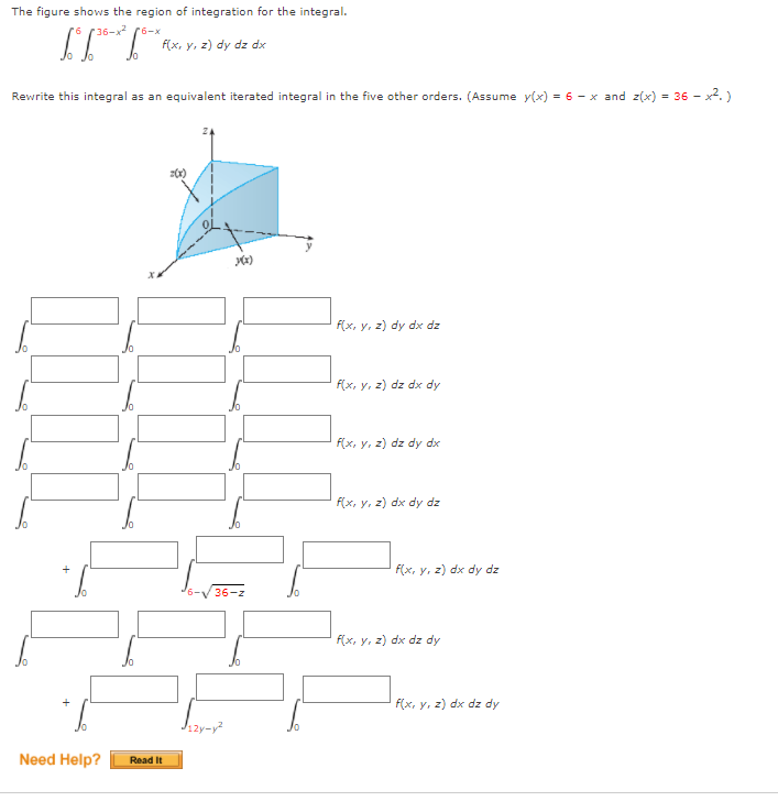 The figure shows the region of integration for the integral.
9.
36-x2 (6-x
F(x, y, z) dy dz dx
Rewrite this integral as an equivalent iterated integral in the five other orders. (Assume y(x) = 6 - x and z(x) = 36 - x2.)
f(x, y, z) dy dx dz
f(x, y, z) dz dx dy
f(x, y, z) dz dy dx
f(x, y, z) dx dy dz
F(x, y, z) dx dy dz
36-z
f(x, y, z) dx dz dy
+
F(x, y, z) dx dz dy
Need Help?
Read It
