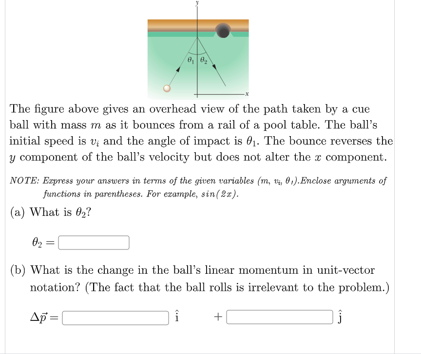 The figure above gives an overhead view of the path taken by a cue
ball with mass m as it bounces from a rail of a pool table. The ball's
initial speed is vi and the angle of impact is 01. The bounce reverses the
y component of the ball's velocity but does not alter the x component.
NOTE: Express your answers in terms of the given variables (m, v;, 0 1).Enclose arguments of
functions in parentheses. For example, sin(2x).
(a) What is 02?
02
(b) What is the change in the ball's linear momentum in unit-vector
notation? (The fact that the ball rolls is irrelevant to the problem.)
Ap =
+
