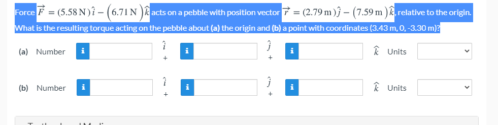 Force F = (5.58 N)î – (6.71 N )k acts on a pebble with position vector 7 = (2.79 m ) – (7.59 m ) k, relative to the origin.
-
What is the resulting torque acting on the pebble about (a) the origin and (b) a point with coordinates (3.43 m, 0, -3.30 m)?
(a) Number
i
i
k Units
(b) Number
i
i
i
k Units
