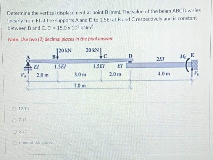 Determine the vertical displacement at point B (mm). The value of the beam ABCD varies
linearly from El at the supports A and D to 1.5El at B and C respectively and is constant
between B and C. El = 15.0 x 103 kNm?
!!
Note: Use two (2) decimal places in the final answer.
|20 kN
B
20 kN
D.
MeE
2EI
El
1.SEI
1.SEI
EI
VA
2.0 m
3.0 m
2.0 m
4.0 m
7.0 m
O 12.14
O 7.11
O 5.97
O none of the above
