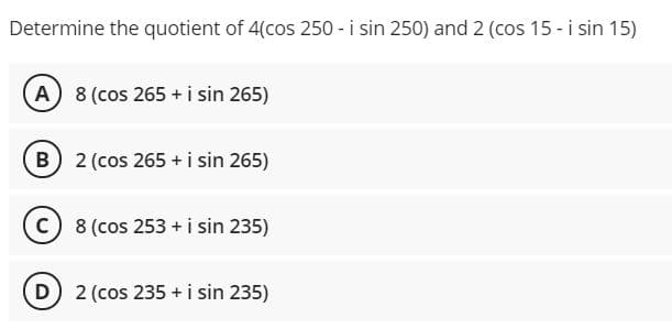 Determine the quotient of 4(cos 250 - i sin 250) and 2 (cos 15 - i sin 15)
(A 8 (cos 265 + i sin 265)
B 2 (cos 265 + i sin 265)
C 8 (cos 253 + i sin 235)
D 2 (cos 235 +i sin 235)

