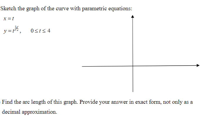Sketch the graph of the curve with parametric equations:
x=t
y =t'
Osts4
Find the arc length of this graph. Provide your answer in exact form, not only as a
decimal approximation.
