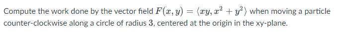 Compute the work done by the vector field F(x, y) = (ry, x² + y²) when moving a particle
counter-clockwise along a circle of radius 3, centered at the origin in the xy-plane.
