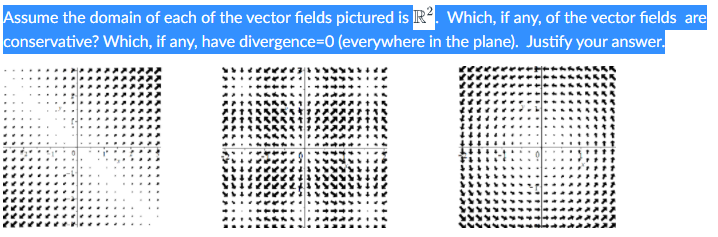 Assume the domain of each of the vector fields pictured is R?. Which, if any, of the vector fields are
conservative? Which, if any, have divergence=0 (everywhere in the plane). Justify your answer.
