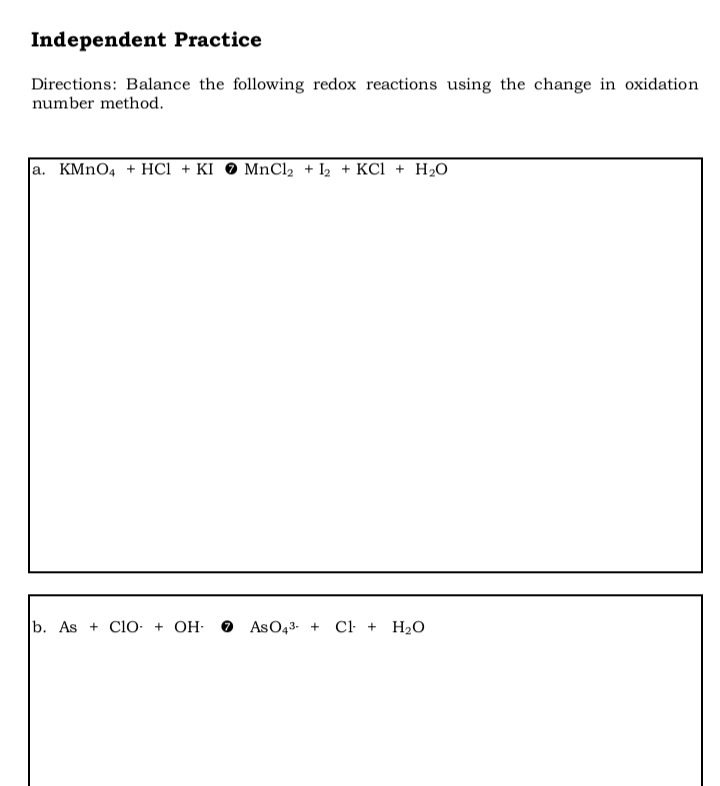Independent Practice
Directions: Balance the following redox reactions using the change in oxidation
number method.
a. KMnO4 + HCl + KI ✪ MnCl₂ + 1₂ + KCl + H₂O
b. As + ClO + OH- AsO4³- + Cl + H₂O