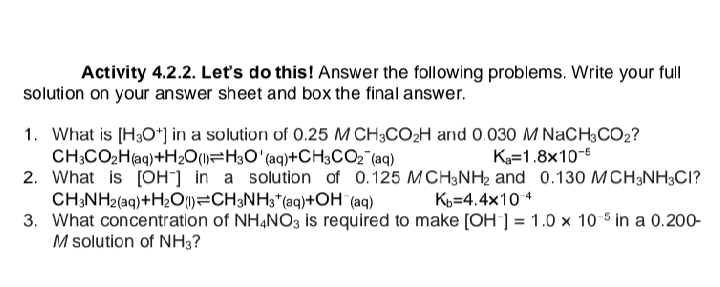 Activity 4.2.2. Let's do this! Answer the following problems. Write your full
solution on your answer sheet and box the final answer.
1. What is [H3O+] in a solution of 0.25 M CH3CO₂H and 0.030 M NaCH3CO2?
CH3CO₂H(aq) +H₂O(l) H3O' (aq)+CH3CO₂ (aq)
Ka=1.8x10-6
2. What is [OH-] in a solution of 0.125 MCH3NH₂ and 0.130 MCH3NH3CI?
CH3NH2(aq) +H₂O) CH3NH3(aq) +OH (aq)
Kb=4.4x10-4
3. What concentration
M solution of NH3?
of NH4NO3 is required to make [OH-] = 1.0 x 10-5 in a 0.200-