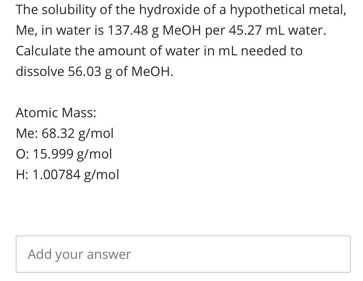The solubility of the hydroxide of a hypothetical metal,
Me, in water is 137.48 g MEOH per 45.27 mL water.
Calculate the amount of water in mL needed to
dissolve 56.03 g of MeOH.
Atomic Mass:
Me: 68.32 g/mol
O: 15.999 g/mol
H: 1.00784 g/mol
Add your answer
