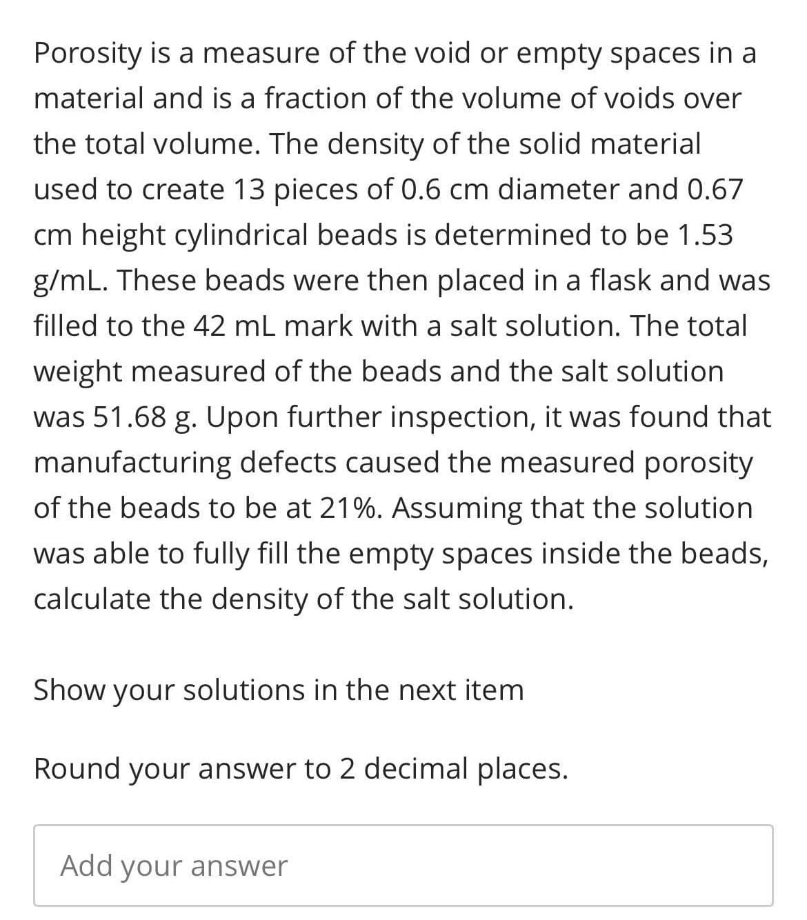 Porosity is a measure of the void or empty spaces in a
material and is a fraction of the volume of voids over
the total volume. The density of the solid material
used to create 13 pieces of 0.6 cm diameter and 0.67
cm height cylindrical beads is determined to be 1.53
g/mL. These beads were then placed in a flask and was
filled to the 42 mL mark with a salt solution. The total
weight measured of the beads and the salt solution
was 51.68 g. Upon further inspection, it was found that
manufacturing defects caused the measured porosity
of the beads to be at 21%. Assuming that the solution
was able to fully fill the empty spaces inside the beads,
calculate the density of the salt solution.
Show your solutions in the next item
Round your answer to 2 decimal places.
Add your answer
