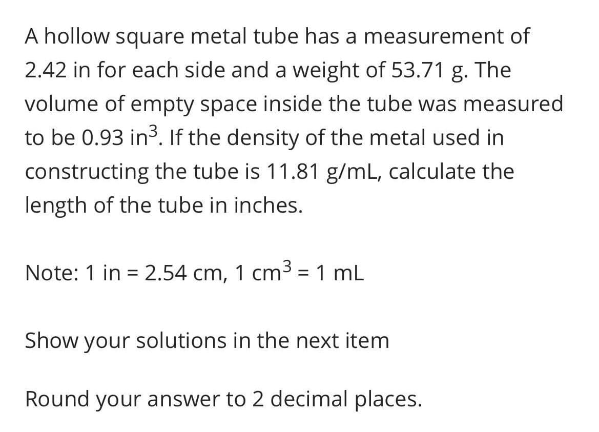 A hollow square metal tube has a measurement of
2.42 in for each side and a weight of 53.71 g. The
volume of empty space inside the tube was measured
to be 0.93 in³. If the density of the metal used in
constructing the tube is 11.81 g/mL, calculate the
length of the tube in inches.
Note: 1 in = 2.54 cm, 1 cm3 = 1 mL
%3D
Show your solutions in the next item
Round your answer to 2 decimal places.
