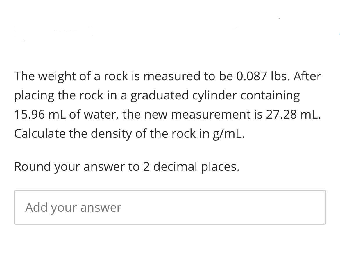 The weight of a rock is measured to be 0.087 Ibs. After
placing the rock in a graduated cylinder containing
15.96 mL of water, the new measurement is 27.28 mL.
Calculate the density of the rock in g/mL.
Round your answer to 2 decimal places.
Add your answer
