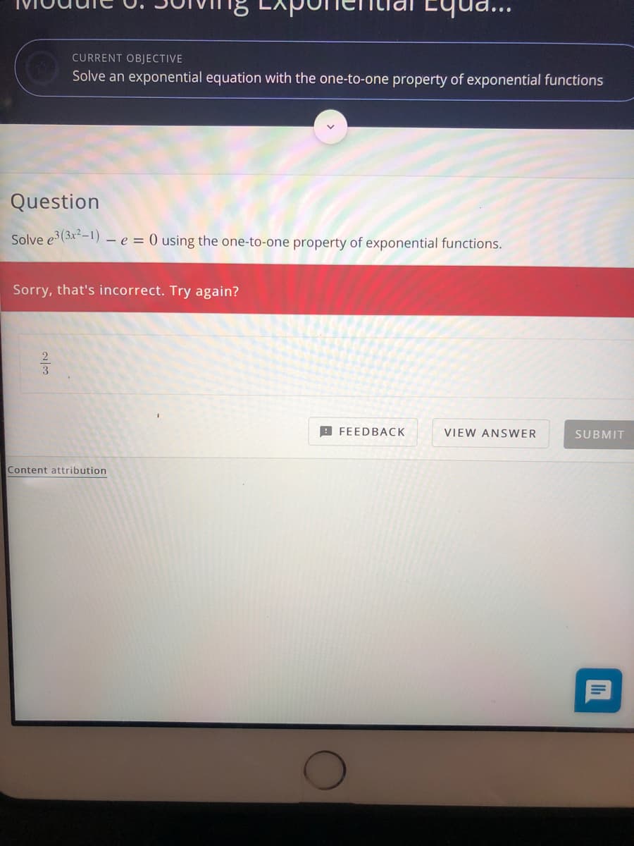 Equa...
CURRENT OBJECTIVE
Solve an exponential equation with the one-to-one property of exponential functions
Question
Solve e3(3x-1) – e = 0 using the one-to-one property of exponential functions.
Sorry, that's incorrect. Try again?
B FEEDBACK
VIEW ANSWER
SUBMIT
Content attribution
