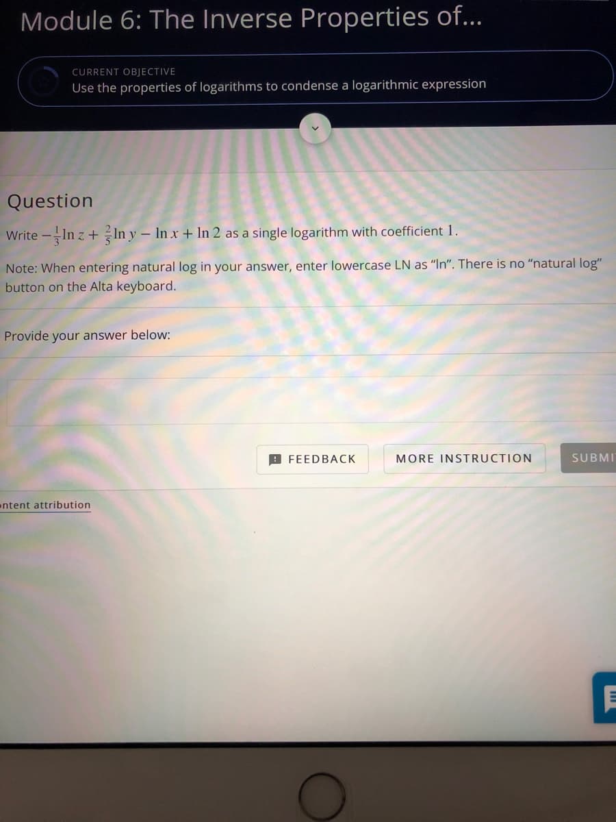 Module 6: The Inverse Properties of...
CURRENT OBJECTIVE
Use the properties of logarithms to condense a logarithmic expression
Question
Write -In z + In y – In x + In 2 as a single logarithm with coefficient 1.
Note: When entering natural log in your answer, enter lowercase LN as "In". There is no "natural log"
button on the Alta keyboard.
Provide your answer below:
9 FEEDBACK
MORE INSTRUCTION
SUBMI
ntent attribution
