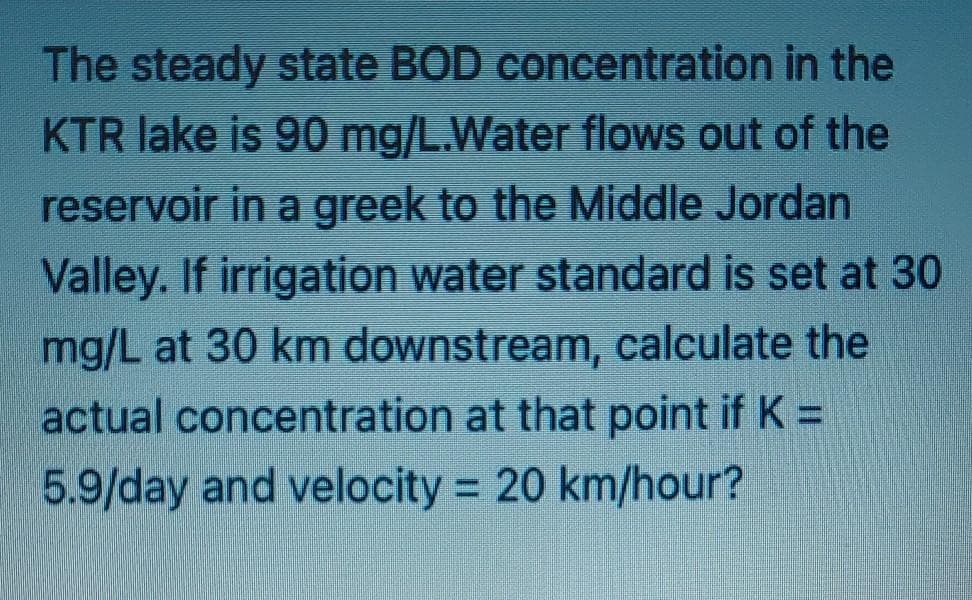 The steady state BOD concentration in the
KTR lake is 90 mg/L.Water flows out of the
reservoir in a greek to the Middle Jordan
Valley. If irrigation water standard is set at 30
mg/L at 30 km downstream, calculate the
actual concentration at that point if K =
5.9/day and velocity 20 km/hour?
%3D
