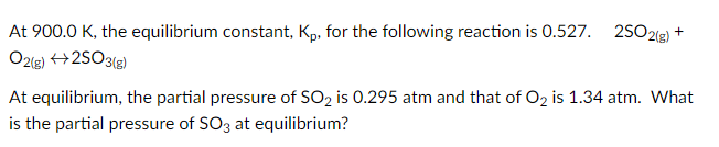 At 900.0 K, the equilibrium constant, Kp, for the following reaction is 0.527. 2S0212) +
O2lg) +2SO3(g)
At equilibrium, the partial pressure of SO2 is 0.295 atm and that of O2 is 1.34 atm. What
is the partial pressure of SO3 at equilibrium?

