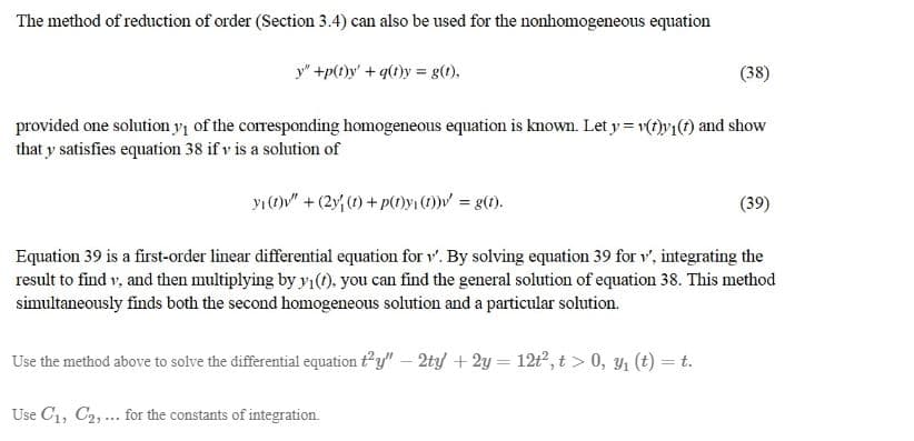 The method of reduction of order (Section 3.4) can also be used for the nonhomogeneous equation
y" +p(1)y' + q(1)y = g(t),
(38)
provided one solution y1 of the corresponding homogeneous equation is known. Let y = v()y{(f) and show
that y satisfies equation 38 if v is a solution of
yı()" + (2y, (1) + p(0yi)V = g(1).
(39)
Equation 39 is a first-order linear differential equation for 1. By solving equation 39 for v', integrating the
result to find v, and then multiplying by yı(). you can find the general solution of equation 38. This method
simultaneously finds both the second homogeneous solution and a particular solution.
Use the method above to solve the differential equation ty" – 2ty +2y = 12t, t > 0, y (t) = t.
Use C1, C2, ... for the constants of integration.
