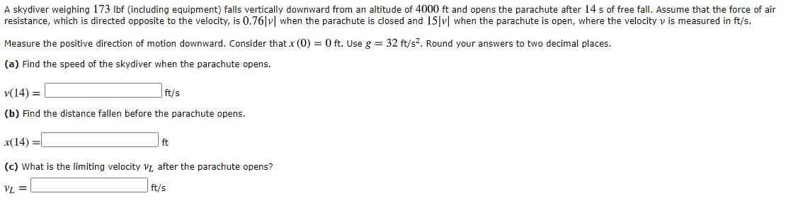 A skydiver weighing 173 Ibf (including equipment) falls vertically downward from an altitude of 4000 ft and opens the parachute after 14 s of free fall. Assume that the force
resistance, which is directed opposite to the velocity, is 0.76|v| when the parachute is closed and 15 v| when the parachute is open, where the velocity v is measured in ft/s.
Measure the positive direction of motion downward. Consider that x (0) = 0 ft. Use g = 32 ft/s?. Round your answers to two decimal places.
(a) Find the speed of the skydiver when the parachute opens.
v(14) =
ft/s
(b) Find the distance fallen before the parachute opens.
X(14) =
ft
(c) What is the limiting velocity vL after the parachute opens?
VL =
ft/s
