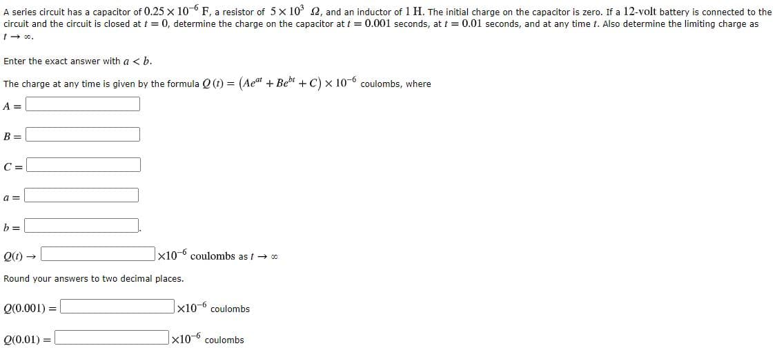 A series circuit has a capacitor of 0.25 x 10-0 F, a resistor of 5x 10' 2, and an inductor of 1 H. The initial charge on the capacitor is zero. If a 12-volt battery is connected to the
ircuit and the circuit is closed at t = 0, determine the charge on the capacitor at t = 0.001 seconds, at t = 0.01 seconds, and at any time t. Also determine the limiting charge as
- 0.
Enter the exact answer with a < b.
The charge at any time is given by the formula Q (1) = (Ae" + Beb + C) x 10-6 coulombs, where
%3D
x10-6 coulombs as t→ 0
tound your answers to two decimal places.
20 001) =
x10-6 Coulomhs
