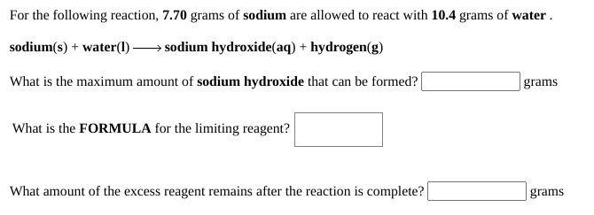 For the following reaction, 7.70 grams of sodium are allowed to react with 10.4 grams of water .
sodium(s) + water(1)-
→ sodium hydroxide(aq) + hydrogen(g)
What is the maximum amount of sodium hydroxide that can be formed?
| grams
What is the FORMULA for the limiting reagent?
What amount of the excess reagent remains after the reaction is complete?
grams

