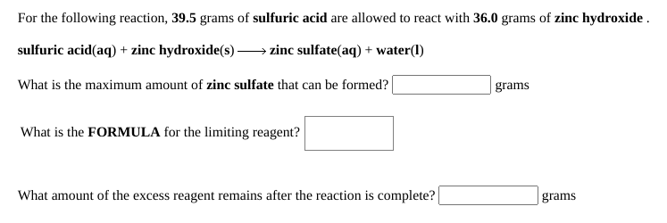 For the following reaction, 39.5 grams of sulfuric acid are allowed to react with 36.0 grams of zinc hydroxide .
sulfuric acid(aq) + zinc hydroxide(s) → zinc sulfate(aq) + water(1)
What is the maximum amount of zinc sulfate that can be formed?|
grams
What is the FORMULA for the limiting reagent?
What amount of the excess reagent remains after the reaction is complete?
grams
