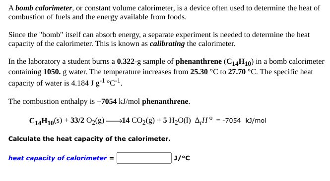 A bomb calorimeter, or constant volume calorimeter, is a device often used to determine the heat of
combustion of fuels and the energy available from foods.
Since the "bomb" itself can absorb energy, a separate experiment is needed to determine the heat
capacity of the calorimeter. This is known as calibrating the calorimeter.
In the laboratory a student burns a 0.322-g sample of phenanthrene (C14H10) in a bomb calorimeter
containing 1050. g water. The temperature increases from 25.30 °C to 27.70 °C. The specific heat
capacity of water is 4.184 J g-1 °C*1.
The combustion enthalpy is -7054 kJ/mol phenanthrene.
C14H10(s) + 33/2 O2(g) 14 CO2(g) + 5 H20(1) 4,H° = -7054 kJ/mol
Calculate the heat capacity of the calorimeter.
heat capacity of calorimeter =
Cיןנ
