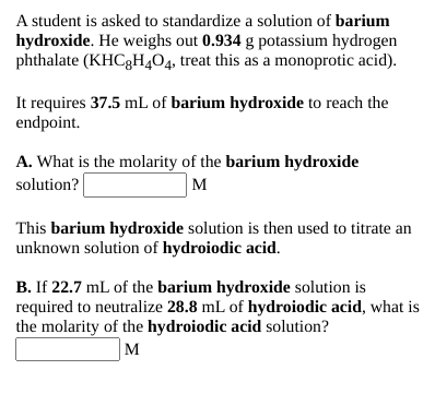 A student is asked to standardize a solution of barium
hydroxide. He weighs out 0.934 g potassium hydrogen
phthalate (KHC3H404, treat this as a monoprotic acid).
It requires 37.5 mL of barium hydroxide to reach the
endpoint.
A. What is the molarity of the barium hydroxide
solution?
M
This barium hydroxide solution is then used to titrate an
unknown solution of hydroiodic acid.
B. If 22.7 mL of the barium hydroxide solution is
required to neutralize 28.8 mL of hydroiodic acid, what is
the molarity of the hydroiodic acid solution?
M
