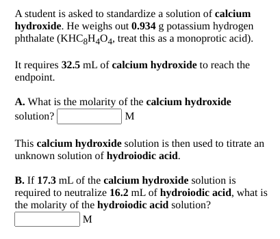A student is asked to standardize a solution of calcium
hydroxide. He weighs out 0.934 g potassium hydrogen
phthalate (KHC3H404, treat this as a monoprotic acid).
It requires 32.5 mL. of calcium hydroxide to reach the
endpoint.
A. What is the molarity of the calcium hydroxide
solution?
M
This calcium hydroxide solution is then used to titrate an
unknown solution of hydroiodic acid.
B. If 17.3 mL of the calcium hydroxide solution is
required to neutralize 16.2 mL of hydroiodic acid, what is
the molarity of the hydroiodic acid solution?
M
