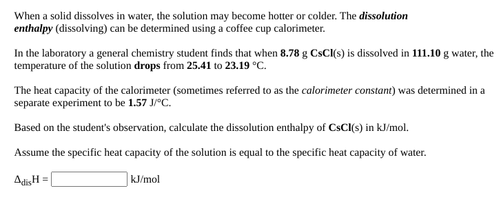 When a solid dissolves in water, the solution may become hotter or colder. The dissolution
enthalpy (dissolving) can be determined using a coffee cup calorimeter.
In the laboratory a general chemistry student finds that when 8.78 g CsCl(s) is dissolved in 111.10 g water, the
temperature of the solution drops from 25.41 to 23.19 °C.
The heat capacity of the calorimeter (sometimes referred to as the calorimeter constant) was determined in a
separate experiment to be 1.57 J/°C.
Based on the student's observation, calculate the dissolution enthalpy of CSCI(s) in kJ/mol.
Assume the specific heat capacity of the solution is equal to the specific heat capacity of water.
AdisH =
kJ/mol
