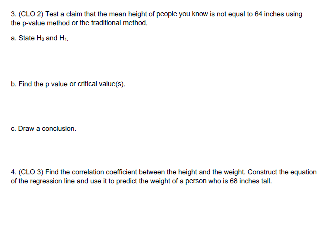 3. (CLO 2) Test a claim that the mean height of people you know is not equal to 64 inches using
the p-value method or the traditional method.
a. State Ho and H1.
b. Find the p value or critical value(s).
c. Draw a conclusion.
4. (CLO 3) Find the correlation coefficient between the height and the weight. Construct the equation
of the regression line and use it to predict the weight of a person who is 68 inches tall.
