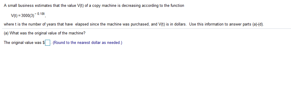 A small business estimates that the value V(t) of a copy machine is decreasing according to the function
V(t) = 3000(3)
- 0.18t
where t is the number of years that have elapsed since the machine was purchased, and V(t) is in dollars. Use this information to answer parts (a)-(d).
(a) What was the original value of the machine?
The original value was S. (Round to the nearest dollar as needed.)
