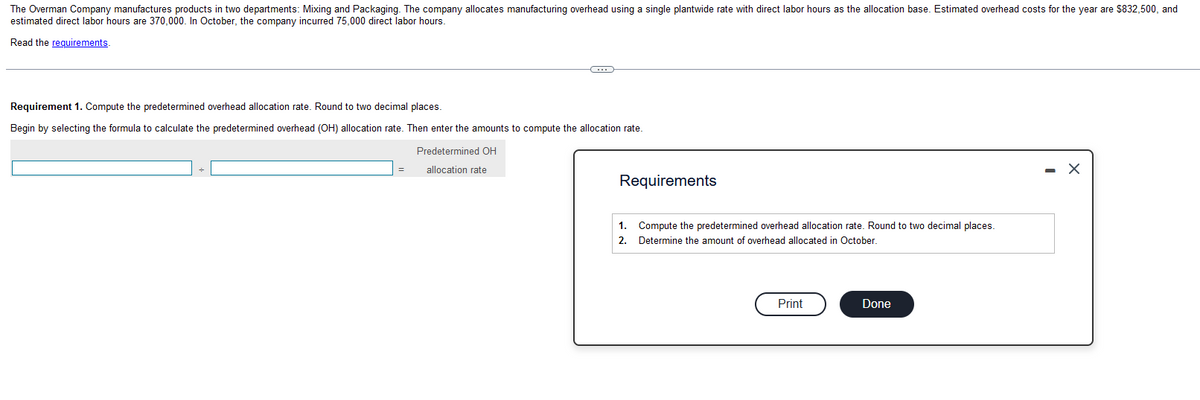 The Overman Company manufactures products in two departments: Mixing and Packaging. The company allocates manufacturing overhead using a single plantwide rate with direct labor hours as the allocation base. Estimated overhead costs for the year are $832,500, and
estimated direct labor hours are 370,000. In October, the company incurred 75,000 direct labor hours.
Read the requirements.
Requirement 1. Compute the predetermined overhead allocation rate. Round to two decimal places.
Begin by selecting the formula to calculate the predetermined overhead (OH) allocation rate. Then enter the amounts to compute the allocation rate.
=
C
Predetermined OH
allocation rate
Requirements
1.
Compute the predetermined overhead allocation rate. Round to two decimal places.
2. Determine the amount of overhead allocated in October.
Print
Done