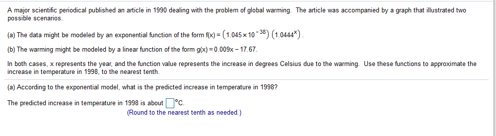 A major scientific periodical published an article in 1990 dealing with the problem of global warming. The article was accompanied by a graph that illustrated two
possible scenarios.
(a) The data might be modeled by an exponential function of the form f(x) = (1.045 x 10- 38) (1.0444*)
(b) The warming might be modeled by a linear function of the form g(x) = 0.009x – 17.67.
In both cases, x represents the year, and the function value represents the increase in degrees Celsius due to the warming. Use these functions to approximate the
increase
temperature in 1998, to the nearest tenth.
(a) According to the exponential model, what is the predicted increase in temperature in 1998?
The predicted increase in temperature in 1998 is about °C.
(Round to the nearest tenth as needed.)
