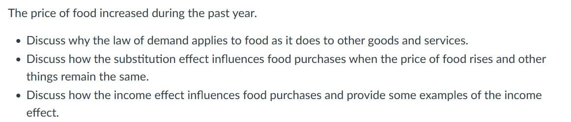 The price of food increased during the past year.
• Discuss why the law of demand applies to food as it does to other goods and services.
• Discuss how the substitution effect influences food purchases when the price of food rises and other
things remain the same.
• Discuss how the income effect influences food purchases and provide some examples of the income
effect.
