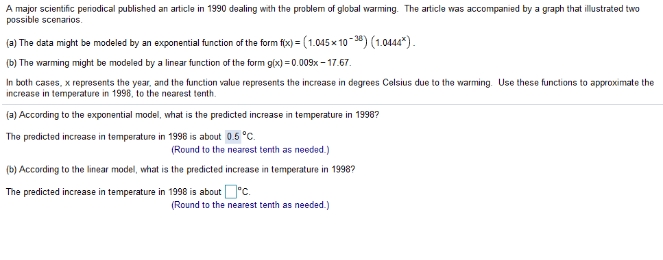 A major scientific periodical published an article in 1990 dealing with the problem of global warming. The article was accompanied by a graph that illustrated two
possible scenarios.
(a) The data might be modeled by an exponential function of the form f(x) = (1.045x 10-38) (1.0444*)
(b) The warming might be modeled by a linear function of the form g(x) = 0.009x – 17.67.
In both cases, x represents the year, and the function value represents the increase in degrees Celsius due to the warming. Use these functions to approximate the
increase in temperature in 1998, to the nearest tenth.
(a) According to the exponential model, what is the predicted increase in temperature in 1998?
The predicted increase in temperature in 1998 is about 0.5 °C.
(Round to the nearest tenth as needed.)
(b) According to the linear model, what is the predicted increase in temperature in 1998?
The predicted increase in temperature in 1998 is about °C.
(Round to the nearest tenth as needed.)
