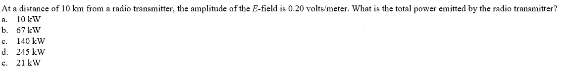 At a distance of 10 km from a radio transmitter, the amplitude of the E-field is 0.20 volts/meter. What is the total power emitted by the radio transmitter?
10 kW
a.
b. 67 kW
140 kW
d. 245 kW
21 kW
c.
e.
