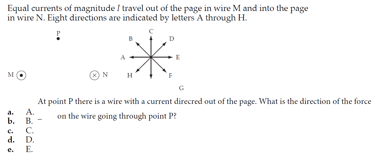 Equal currents of magnitude I travel out of the page in wire M and into the page
in wire N. Eight directions are indicated by letters A through H.
(x) N
Н
At point P there is a wire with a current direcred out of the page. What is the direction of the force
a.
A.
on the wire going through point P?
b.
B.
c.
C.
d.
D.
E.
e.
