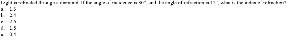 Light is refracted through a diamond. If the angle of incidence is 30°, and the angle of refraction is 12°, what is the index of refraction?
1.3
a.
b. 2.4
c.
2.6
d.
1.8
e.
0.4
