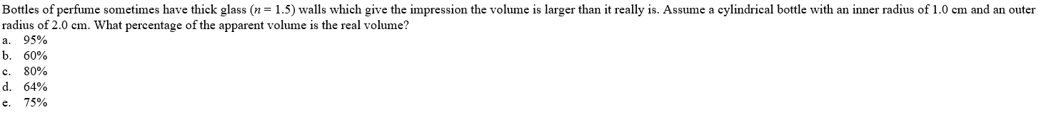 Bottles of perfume sometimes have thick glass (n = 1.5) walls which give the impression the volume is larger than it really is. Assume a cylindrical bottle with an inner radius of 1.0 cm and an outer
radius of 2.0 cm. What percentage of the apparent volume is the real volume?
a.
95%
b. 60%
c. 80%
d. 64%
e. 75%
