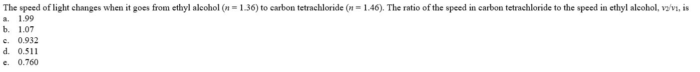 The speed of light changes when it goes from ethyl alcohol (n = 1.36) to carbon tetrachloride (n = 1.46). The ratio of the speed in carbon tetrachloride to the speed in ethyl alcohol, v2/v1, is
a.
1.99
b. 1.07
0.932
c.
d. 0.511
e.
0.760
